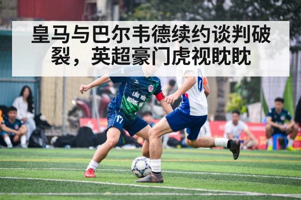 皇马与巴尔韦德续约谈判破裂,英超豪门虎视眈眈
